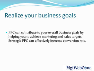 Realize your business goals
 PPC can contribute to your overall business goals by
helping you to achieve marketing and sales targets.
Strategic PPC can effectively increase conversion rate.
 