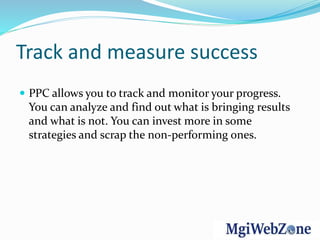 Track and measure success
 PPC allows you to track and monitor your progress.
You can analyze and find out what is bringing results
and what is not. You can invest more in some
strategies and scrap the non-performing ones.
 