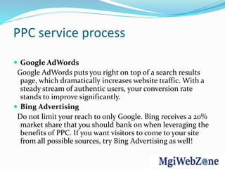 PPC service process
 Google AdWords
Google AdWords puts you right on top of a search results
page, which dramatically increases website traffic. With a
steady stream of authentic users, your conversion rate
stands to improve significantly.
 Bing Advertising
Do not limit your reach to only Google. Bing receives a 20%
market share that you should bank on when leveraging the
benefits of PPC. If you want visitors to come to your site
from all possible sources, try Bing Advertising as well!
 