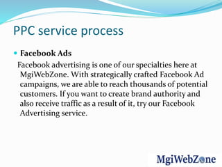 PPC service process
 Facebook Ads
Facebook advertising is one of our specialties here at
MgiWebZone. With strategically crafted Facebook Ad
campaigns, we are able to reach thousands of potential
customers. If you want to create brand authority and
also receive traffic as a result of it, try our Facebook
Advertising service.
 