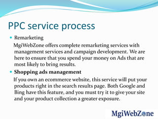 PPC service process
 Remarketing
MgiWebZone offers complete remarketing services with
management services and campaign development. We are
here to ensure that you spend your money on Ads that are
most likely to bring results.
 Shopping ads management
If you own an ecommerce website, this service will put your
products right in the search results page. Both Google and
Bing have this feature, and you must try it to give your site
and your product collection a greater exposure.
 