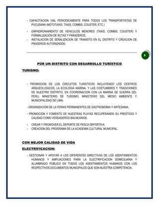 8
‐ CAPACITACION VIAL PERIODICAMENTE PARA TODOS LOS TRANSPORTISTAS DE
PUCUSANA (MOTOTAXIS, TAXIS, COMBIS, COUSTER, ETC.)
- EMPADRONAMIENTO DE VEHICULOS MENORES (TAXIS, COMBIS, COUSTER) Y
FORMALIZACION DE RUTAS Y PARADEROS.
- INSTALACION DE SEÑALIZACION DE TRANSITO EN EL DISTRITO Y CREACION DE
PRADEROS AUTORIZADOS.
POR UN DISTRITO CON DESARROLLO TURÍSTICO
TURISMO:
‐ PROMOCION DE LOS CIRCUITOS TURISTICOS INCLUYENDO LOS CENTROS
ARQUEOLOGICOS, LA ECOLOGIA MARINA, Y LAS COSTUMBRES Y TRADICIONES
DE NUESTRO DISTRITO, EN COORDINACION CON LA MARINA DE GUERRA DEL
PERU, MINISTERIO DE TURISMO, MINISTERIO DEL MEDIO AMBIENTE Y
MUNICIPALIDAD DE LIMA.
‐ ORGANIZACIÓN DE LA FERIAS PERMANENTES DE GASTRONOMIA Y ARTESANIA.
‐ PROMOCION Y FOMENTO DE NUESTRAS PLAYAS RECUPERANDO SU PRESTIGIO Y
CALIDAD COMO VERDADEROS BALNEARIOS.
- CREAR Y PROMOVER EL DEPORTE DE PESCA DEPORTIVA.
- CREACION DEL PROGRAMA DE LA ACADEMIA CULTURAL MUNICIPAL.
CON MEJOR CALIDAD DE VIDA
ELECTRIFICACION:
‐ GESTIONAR Y APOYAR A LOS DIFERENTES DIRECTIVAS DE LOS ASENTAMIENTOS
HUMANOS Y AMPLIACIONES PARA LA ELECTRIFICACION DOMICILIARIA Y
ALUMBRADO PÚBLICO EN TODOS LOS ASENTAMIENTOS HUMANOS CON LOS
RESPÉCTIVOS DOCUMENTOS MUNICIPALES QUE SON NUESTRA COMPETENCIA.
 