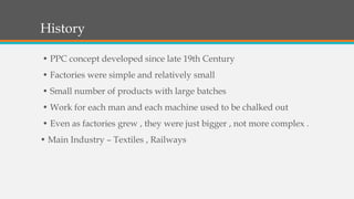 History
• PPC concept developed since late 19th Century
• Factories were simple and relatively small
• Small number of products with large batches
• Work for each man and each machine used to be chalked out
• Even as factories grew , they were just bigger , not more complex .
• Main Industry – Textiles , Railways
 