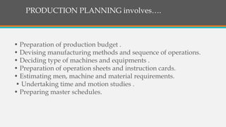 PRODUCTION PLANNING involves….
• Preparation of production budget .
• Devising manufacturing methods and sequence of operations.
• Deciding type of machines and equipments .
• Preparation of operation sheets and instruction cards.
• Estimating men, machine and material requirements.
• Undertaking time and motion studies .
• Preparing master schedules.
 