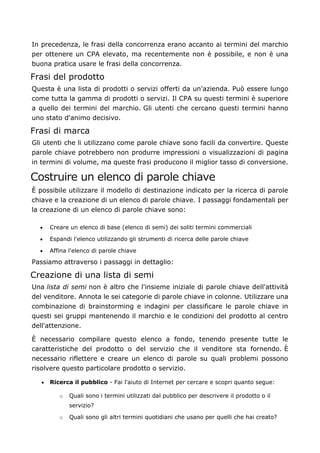 In precedenza, le frasi della concorrenza erano accanto ai termini del marchio
per ottenere un CPA elevato, ma recentemente non è possibile, e non è una
buona pratica usare le frasi della concorrenza.
Frasi del prodotto
Questa è una lista di prodotti o servizi offerti da un'azienda. Può essere lungo
come tutta la gamma di prodotti o servizi. Il CPA su questi termini è superiore
a quello dei termini del marchio. Gli utenti che cercano questi termini hanno
uno stato d'animo decisivo.
Frasi di marca
Gli utenti che li utilizzano come parole chiave sono facili da convertire. Queste
parole chiave potrebbero non produrre impressioni o visualizzazioni di pagina
in termini di volume, ma queste frasi producono il miglior tasso di conversione.
Costruire un elenco di parole chiave
È possibile utilizzare il modello di destinazione indicato per la ricerca di parole
chiave e la creazione di un elenco di parole chiave. I passaggi fondamentali per
la creazione di un elenco di parole chiave sono:
• Creare un elenco di base (elenco di semi) dei soliti termini commerciali
• Espandi l'elenco utilizzando gli strumenti di ricerca delle parole chiave
• Affina l'elenco di parole chiave
Passiamo attraverso i passaggi in dettaglio:
Creazione di una lista di semi
Una lista di semi non è altro che l'insieme iniziale di parole chiave dell'attività
del venditore. Annota le sei categorie di parole chiave in colonne. Utilizzare una
combinazione di brainstorming e indagini per classificare le parole chiave in
questi sei gruppi mantenendo il marchio e le condizioni del prodotto al centro
dell'attenzione.
È necessario compilare questo elenco a fondo, tenendo presente tutte le
caratteristiche del prodotto o del servizio che il venditore sta fornendo. È
necessario riflettere e creare un elenco di parole su quali problemi possono
risolvere questo particolare prodotto o servizio.
• Ricerca il pubblico - Fai l'aiuto di Internet per cercare e scopri quanto segue:
o Quali sono i termini utilizzati dal pubblico per descrivere il prodotto o il
servizio?
o Quali sono gli altri termini quotidiani che usano per quelli che hai creato?
 