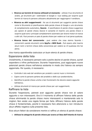 • Ricerca sui termini di ricerca utilizzati al momento : utilizza il tuo strumento di
analisi, gli strumenti per i webmaster di Google e i tuoi weblog per scoprire quali
termini di ricerca le persone utilizzano attualmente per raggiungere il venditore.
• Ricerca su altri suggerimenti : fai uso di strumenti per suggerire parole chiave
come lo Strumento di pianificazione delle parole chiave di Google o uno strumento
di completamento automatico, Soovie . Il pianificatore di parole chiave suggerisce
più opzioni di parole chiave. Soovie ti consente di inserire una parola chiave e
scoprire quali sono i principali completamenti automatici per diversi motori di ricerca
e altri siti. Puoi provare un paio di parole chiave per vedere se ti sei perso qualcosa.
• Ricerca breve del concorrente : puoi vedere che cosa stanno facendo i
concorrenti usando strumenti come SpyFu o SEM Rush . Può essere utile inserire
alcuni nomi o termini chiave della concorrenza per vedere se c'è qualcosa che hai
perso.
Una ricerca approfondita costruisce un buon elenco di parole chiave.
Espansione della lista
Inizialmente, è necessario pensare solo a poche decine di parole chiave, quindi
espandere e infine perfezionare. Durante l'espansione, puoi aggiungere nuove
potenziali parole chiave nell'elenco esistente in modo che l'elenco sia sempre
aggiornato. Per questo, è necessario:
• Controlla il sito web del venditore per prodotti o servizi nuovi o imminenti.
• Capire come le persone parlano del prodotto e delle sue caratteristiche.
• Identifica le parole chiave uniche e ben funzionanti che devono essere aggiunte
nell'elenco.
• Utilizza strumenti di ricerca per parole chiave per vari suggerimenti.
Raffinare la lista
Durante l'espansione, potresti aver aggiunto parole chiave non di valore
aggiunto o non interessanti. Ora è il momento di affinare l'elenco delle parole
chiave eliminando le parole chiave meno interessanti e mantenendo solo le
migliori. Non esiste una regola ferrea per farlo. Affinare l'elenco delle parole
chiave è fondamentale, poiché è necessario fare attenzione a non introdurre
alcun effetto negativo sulla presente lista.
Ecco alcuni fattori da considerare mentre si raffina un elenco di parole chiave:
• Utilizza le categorie di parole chiave per avere un'idea dell'intento di ricerca
 