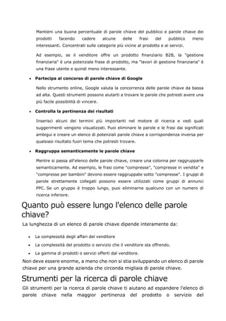 Mantieni una buona percentuale di parole chiave del pubblico e parole chiave dei
prodotti facendo cadere alcune delle frasi del pubblico meno
interessanti. Concentrati sulle categorie più vicine al prodotto e ai servizi.
Ad esempio, se il venditore offre un prodotto finanziario B2B, la "gestione
finanziaria" è una potenziale frase di prodotto, ma "lavori di gestione finanziaria" è
una frase utente e quindi meno interessante.
• Partecipa al concorso di parole chiave di Google
Nello strumento online, Google valuta la concorrenza delle parole chiave da bassa
ad alta. Questi strumenti possono aiutarti a trovare le parole che potresti avere una
più facile possibilità di vincere.
• Controlla la pertinenza dei risultati
Inserisci alcuni dei termini più importanti nel motore di ricerca e vedi quali
suggerimenti vengono visualizzati. Puoi eliminare le parole e le frasi dai significati
ambigui e creare un elenco di potenziali parole chiave a corrispondenza inversa per
qualsiasi risultato fuori tema che potresti trovare.
• Raggruppa semanticamente le parole chiave
Mentre si passa all'elenco delle parole chiave, creare una colonna per raggrupparle
semanticamente. Ad esempio, le frasi come "compresse", "compresse in vendita" e
"compresse per bambini" devono essere raggruppate sotto "compresse". I gruppi di
parole strettamente collegati possono essere utilizzati come gruppi di annunci
PPC. Se un gruppo è troppo lungo, puoi eliminarne qualcuno con un numero di
ricerca inferiore.
Quanto può essere lungo l'elenco delle parole
chiave?
La lunghezza di un elenco di parole chiave dipende interamente da:
• La complessità degli affari del venditore
• La complessità del prodotto o servizio che il venditore sta offrendo.
• La gamma di prodotti o servizi offerti dal venditore.
Non deve essere enorme, a meno che non si stia sviluppando un elenco di parole
chiave per una grande azienda che circonda migliaia di parole chiave.
Strumenti per la ricerca di parole chiave
Gli strumenti per la ricerca di parole chiave ti aiutano ad espandere l'elenco di
parole chiave nella maggior pertinenza del prodotto o servizio del
 