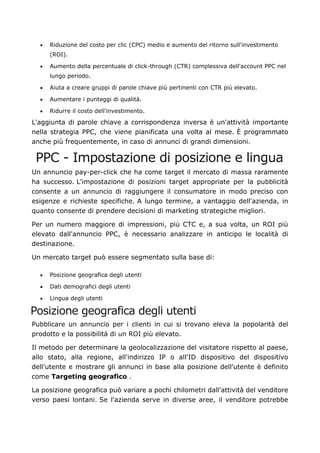 • Riduzione del costo per clic (CPC) medio e aumento del ritorno sull'investimento
(ROI).
• Aumento della percentuale di click-through (CTR) complessiva dell'account PPC nel
lungo periodo.
• Aiuta a creare gruppi di parole chiave più pertinenti con CTR più elevato.
• Aumentare i punteggi di qualità.
• Ridurre il costo dell'investimento.
L'aggiunta di parole chiave a corrispondenza inversa è un'attività importante
nella strategia PPC, che viene pianificata una volta al mese. È programmato
anche più frequentemente, in caso di annunci di grandi dimensioni.
PPC - Impostazione di posizione e lingua
Un annuncio pay-per-click che ha come target il mercato di massa raramente
ha successo. L'impostazione di posizioni target appropriate per la pubblicità
consente a un annuncio di raggiungere il consumatore in modo preciso con
esigenze e richieste specifiche. A lungo termine, a vantaggio dell'azienda, in
quanto consente di prendere decisioni di marketing strategiche migliori.
Per un numero maggiore di impressioni, più CTC e, a sua volta, un ROI più
elevato dall'annuncio PPC, è necessario analizzare in anticipo le località di
destinazione.
Un mercato target può essere segmentato sulla base di:
• Posizione geografica degli utenti
• Dati demografici degli utenti
• Lingua degli utenti
Posizione geografica degli utenti
Pubblicare un annuncio per i clienti in cui si trovano eleva la popolarità del
prodotto e la possibilità di un ROI più elevato.
Il metodo per determinare la geolocalizzazione del visitatore rispetto al paese,
allo stato, alla regione, all'indirizzo IP o all'ID dispositivo del dispositivo
dell'utente e mostrare gli annunci in base alla posizione dell'utente è definito
come Targeting geografico .
La posizione geografica può variare a pochi chilometri dall'attività del venditore
verso paesi lontani. Se l'azienda serve in diverse aree, il venditore potrebbe
 