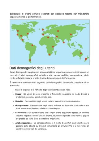 desiderare di creare annunci separati per ciascuna località per monitorare
separatamente la performance.
Dati demografici degli utenti
I dati demografici degli utenti sono un fattore importante mentre indirizzano un
mercato. I dati demografici includono età, sesso, reddito, occupazione, stato
civile, alfabetizzazione e stile di vita dei destinatari dell'annuncio.
È necessario considerare i seguenti dati demografici durante la creazione di un
annuncio:
• Età : le esigenze e le richieste degli utenti cambiano con l'età.
• Sesso - Gli utenti di sesso maschile e femminile reagiscono in modo diverso a
prodotti di consumo, gioielli, riviste, ecc.
• Reddito : l'accessibilità degli utenti varia in base al loro livello di reddito.
• Occupazione - L'occupazione degli utenti influisce sul loro stile di vita che a sua
volta influisce sul prodotto o servizio che scelgono.
• Stato civile - Gli esperti dicono che i singoli clienti acquistano spesso un prodotto
specifico rispetto a quelli sposati. Inoltre, le persone sposate sono inclini a pagare
più prezzo. Lo stato civile è un fattore importante.
• Alfabetizzazione - La consapevolezza e il livello di comfort degli utenti con la
gestione delle attività su Internet influenzano gli annunci PPC e, a loro volta, gli
obiettivi commerciali del venditore.
 