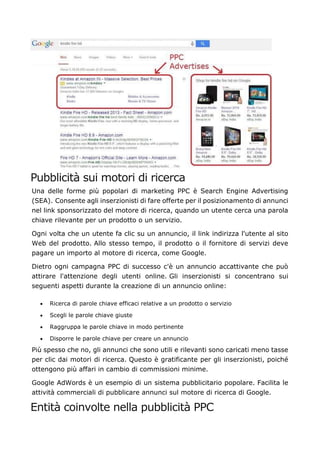 Pubblicità sui motori di ricerca
Una delle forme più popolari di marketing PPC è Search Engine Advertising
(SEA). Consente agli inserzionisti di fare offerte per il posizionamento di annunci
nel link sponsorizzato del motore di ricerca, quando un utente cerca una parola
chiave rilevante per un prodotto o un servizio.
Ogni volta che un utente fa clic su un annuncio, il link indirizza l'utente al sito
Web del prodotto. Allo stesso tempo, il prodotto o il fornitore di servizi deve
pagare un importo al motore di ricerca, come Google.
Dietro ogni campagna PPC di successo c'è un annuncio accattivante che può
attirare l'attenzione degli utenti online. Gli inserzionisti si concentrano sui
seguenti aspetti durante la creazione di un annuncio online:
• Ricerca di parole chiave efficaci relative a un prodotto o servizio
• Scegli le parole chiave giuste
• Raggruppa le parole chiave in modo pertinente
• Disporre le parole chiave per creare un annuncio
Più spesso che no, gli annunci che sono utili e rilevanti sono caricati meno tasse
per clic dai motori di ricerca. Questo è gratificante per gli inserzionisti, poiché
ottengono più affari in cambio di commissioni minime.
Google AdWords è un esempio di un sistema pubblicitario popolare. Facilita le
attività commerciali di pubblicare annunci sul motore di ricerca di Google.
Entità coinvolte nella pubblicità PPC
 