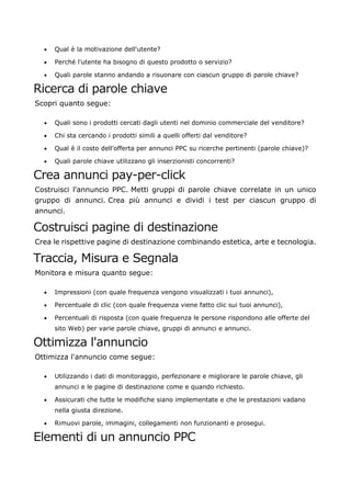 • Qual è la motivazione dell'utente?
• Perché l'utente ha bisogno di questo prodotto o servizio?
• Quali parole stanno andando a risuonare con ciascun gruppo di parole chiave?
Ricerca di parole chiave
Scopri quanto segue:
• Quali sono i prodotti cercati dagli utenti nel dominio commerciale del venditore?
• Chi sta cercando i prodotti simili a quelli offerti dal venditore?
• Qual è il costo dell'offerta per annunci PPC su ricerche pertinenti (parole chiave)?
• Quali parole chiave utilizzano gli inserzionisti concorrenti?
Crea annunci pay-per-click
Costruisci l'annuncio PPC. Metti gruppi di parole chiave correlate in un unico
gruppo di annunci. Crea più annunci e dividi i test per ciascun gruppo di
annunci.
Costruisci pagine di destinazione
Crea le rispettive pagine di destinazione combinando estetica, arte e tecnologia.
Traccia, Misura e Segnala
Monitora e misura quanto segue:
• Impressioni (con quale frequenza vengono visualizzati i tuoi annunci),
• Percentuale di clic (con quale frequenza viene fatto clic sui tuoi annunci),
• Percentuali di risposta (con quale frequenza le persone rispondono alle offerte del
sito Web) per varie parole chiave, gruppi di annunci e annunci.
Ottimizza l'annuncio
Ottimizza l'annuncio come segue:
• Utilizzando i dati di monitoraggio, perfezionare e migliorare le parole chiave, gli
annunci e le pagine di destinazione come e quando richiesto.
• Assicurati che tutte le modifiche siano implementate e che le prestazioni vadano
nella giusta direzione.
• Rimuovi parole, immagini, collegamenti non funzionanti e prosegui.
Elementi di un annuncio PPC
 