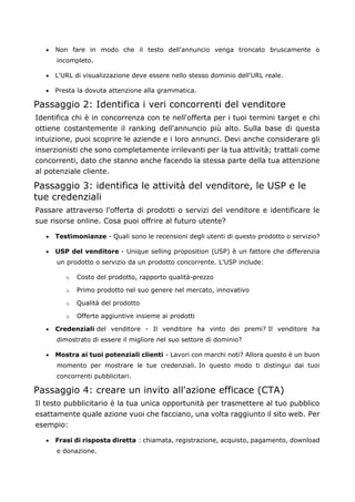 • Non fare in modo che il testo dell'annuncio venga troncato bruscamente o
incompleto.
• L'URL di visualizzazione deve essere nello stesso dominio dell'URL reale.
• Presta la dovuta attenzione alla grammatica.
Passaggio 2: Identifica i veri concorrenti del venditore
Identifica chi è in concorrenza con te nell'offerta per i tuoi termini target e chi
ottiene costantemente il ranking dell'annuncio più alto. Sulla base di questa
intuizione, puoi scoprire le aziende e i loro annunci. Devi anche considerare gli
inserzionisti che sono completamente irrilevanti per la tua attività; trattali come
concorrenti, dato che stanno anche facendo la stessa parte della tua attenzione
al potenziale cliente.
Passaggio 3: identifica le attività del venditore, le USP e le
tue credenziali
Passare attraverso l'offerta di prodotti o servizi del venditore e identificare le
sue risorse online. Cosa puoi offrire al futuro utente?
• Testimonianze - Quali sono le recensioni degli utenti di questo prodotto o servizio?
• USP del venditore - Unique selling proposition (USP) è un fattore che differenzia
un prodotto o servizio da un prodotto concorrente. L'USP include:
o Costo del prodotto, rapporto qualità-prezzo
o Primo prodotto nel suo genere nel mercato, innovativo
o Qualità del prodotto
o Offerte aggiuntive insieme ai prodotti
• Credenziali del venditore - Il venditore ha vinto dei premi? Il venditore ha
dimostrato di essere il migliore nel suo settore di dominio?
• Mostra ai tuoi potenziali clienti - Lavori con marchi noti? Allora questo è un buon
momento per mostrare le tue credenziali. In questo modo ti distingui dai tuoi
concorrenti pubblicitari.
Passaggio 4: creare un invito all'azione efficace (CTA)
Il testo pubblicitario è la tua unica opportunità per trasmettere al tuo pubblico
esattamente quale azione vuoi che facciano, una volta raggiunto il sito web. Per
esempio:
• Frasi di risposta diretta : chiamata, registrazione, acquisto, pagamento, download
e donazione.
 