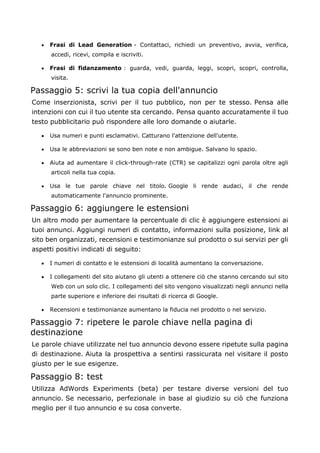 • Frasi di Lead Generation - Contattaci, richiedi un preventivo, avvia, verifica,
accedi, ricevi, compila e iscriviti.
• Frasi di fidanzamento : guarda, vedi, guarda, leggi, scopri, scopri, controlla,
visita.
Passaggio 5: scrivi la tua copia dell'annuncio
Come inserzionista, scrivi per il tuo pubblico, non per te stesso. Pensa alle
intenzioni con cui il tuo utente sta cercando. Pensa quanto accuratamente il tuo
testo pubblicitario può rispondere alle loro domande o aiutarle.
• Usa numeri e punti esclamativi. Catturano l'attenzione dell'utente.
• Usa le abbreviazioni se sono ben note e non ambigue. Salvano lo spazio.
• Aiuta ad aumentare il click-through-rate (CTR) se capitalizzi ogni parola oltre agli
articoli nella tua copia.
• Usa le tue parole chiave nel titolo. Google li rende audaci, il che rende
automaticamente l'annuncio prominente.
Passaggio 6: aggiungere le estensioni
Un altro modo per aumentare la percentuale di clic è aggiungere estensioni ai
tuoi annunci. Aggiungi numeri di contatto, informazioni sulla posizione, link al
sito ben organizzati, recensioni e testimonianze sul prodotto o sui servizi per gli
aspetti positivi indicati di seguito:
• I numeri di contatto e le estensioni di località aumentano la conversazione.
• I collegamenti del sito aiutano gli utenti a ottenere ciò che stanno cercando sul sito
Web con un solo clic. I collegamenti del sito vengono visualizzati negli annunci nella
parte superiore e inferiore dei risultati di ricerca di Google.
• Recensioni e testimonianze aumentano la fiducia nel prodotto o nel servizio.
Passaggio 7: ripetere le parole chiave nella pagina di
destinazione
Le parole chiave utilizzate nel tuo annuncio devono essere ripetute sulla pagina
di destinazione. Aiuta la prospettiva a sentirsi rassicurata nel visitare il posto
giusto per le sue esigenze.
Passaggio 8: test
Utilizza AdWords Experiments (beta) per testare diverse versioni del tuo
annuncio. Se necessario, perfezionale in base al giudizio su ciò che funziona
meglio per il tuo annuncio e su cosa converte.
 