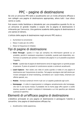 PPC - pagine di destinazione
Se crei un annuncio PPC bello e accattivante con un invito all'azione efficace e
non colleghi una pagina di destinazione appropriata, allora tutti i tuoi sforzi
vanno a vuoto.
Può essere molto fastidioso e deludente per una prospettiva quando fa clic su
un annuncio di grande impatto e scopre che la pagina di destinazione è
irrilevante per l'annuncio. Una gestione scadente della pagina di destinazione è
uno spreco di denaro.
L'utilizzo delle pagine di destinazione negli annunci PPC aiuta a:
• Aumentare la conversione
• Riduci il costo per clic (CPC)
• Riduci la frequenza di rimbalzo
Tipi di pagine di destinazione
• Click Through : questo è il tipo più semplice. Ha informazioni generali su un
prodotto, perché è necessario acquistare il prodotto, quando sarà disponibile, ecc.
Fornisce un pulsante per portare il visitatore alla pagina in cui è possibile acquistare
l'oggetto.
• Virale : questo tipo di pagina di destinazione cerca di raggiungere un grande gruppo
di persone. È pieno di pulsanti di condivisione sociale e contenuti accattivanti.
• Lead Capture - Non esiste una rotta di uscita quando si tratta di una pagina di
destinazione per l'acquisizione di piombo. Tali pagine raccolgono dati dell'utente per
inviare campagne di email marketing, connettersi con i social media, chiamare con
offerte speciali, ecc.
• Mobile : fornisce contenuti minimi nudi con un aspetto gradevole agli occhi.
• Homepage - A volte le organizzazioni si collegano semplicemente alla homepage,
che non è una buona mossa. È probabile che la home page offra opzioni e scelte
diverse, quando in realtà il visitatore è interessato a un link specifico per ottenere
qualcosa di specifico.
Elementi di un'efficace pagina di destinazione
L'obiettivo principale di una pagina di destinazione è perseguire l'utente a
convertire. Una pagina di destinazione efficace ha:
• Accattivante e bella apparenza.
 