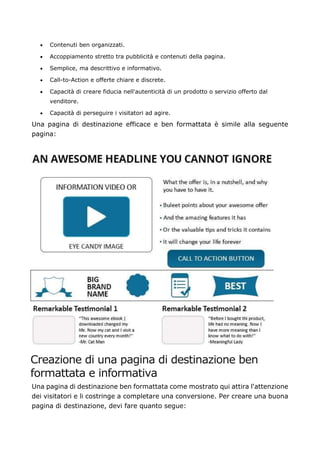 • Contenuti ben organizzati.
• Accoppiamento stretto tra pubblicità e contenuti della pagina.
• Semplice, ma descrittivo e informativo.
• Call-to-Action e offerte chiare e discrete.
• Capacità di creare fiducia nell'autenticità di un prodotto o servizio offerto dal
venditore.
• Capacità di perseguire i visitatori ad agire.
Una pagina di destinazione efficace e ben formattata è simile alla seguente
pagina:
Creazione di una pagina di destinazione ben
formattata e informativa
Una pagina di destinazione ben formattata come mostrato qui attira l'attenzione
dei visitatori e li costringe a completare una conversione. Per creare una buona
pagina di destinazione, devi fare quanto segue:
 