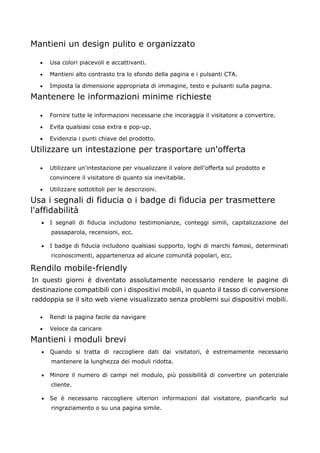 Mantieni un design pulito e organizzato
• Usa colori piacevoli e accattivanti.
• Mantieni alto contrasto tra lo sfondo della pagina e i pulsanti CTA.
• Imposta la dimensione appropriata di immagine, testo e pulsanti sulla pagina.
Mantenere le informazioni minime richieste
• Fornire tutte le informazioni necessarie che incoraggia il visitatore a convertire.
• Evita qualsiasi cosa extra e pop-up.
• Evidenzia i punti chiave del prodotto.
Utilizzare un intestazione per trasportare un'offerta
• Utilizzare un'intestazione per visualizzare il valore dell'offerta sul prodotto e
convincere il visitatore di quanto sia inevitabile.
• Utilizzare sottotitoli per le descrizioni.
Usa i segnali di fiducia o i badge di fiducia per trasmettere
l'affidabilità
• I segnali di fiducia includono testimonianze, conteggi simili, capitalizzazione del
passaparola, recensioni, ecc.
• I badge di fiducia includono qualsiasi supporto, loghi di marchi famosi, determinati
riconoscimenti, appartenenza ad alcune comunità popolari, ecc.
Rendilo mobile-friendly
In questi giorni è diventato assolutamente necessario rendere le pagine di
destinazione compatibili con i dispositivi mobili, in quanto il tasso di conversione
raddoppia se il sito web viene visualizzato senza problemi sui dispositivi mobili.
• Rendi la pagina facile da navigare
• Veloce da caricare
Mantieni i moduli brevi
• Quando si tratta di raccogliere dati dai visitatori, è estremamente necessario
mantenere la lunghezza dei moduli ridotta.
• Minore il numero di campi nel modulo, più possibilità di convertire un potenziale
cliente.
• Se è necessario raccogliere ulteriori informazioni dal visitatore, pianificarlo sul
ringraziamento o su una pagina simile.
 