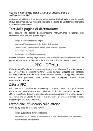 Abbina il contenuto della pagina di destinazione e
dell'annuncio PPC
Assicurati di abbinare il contenuto della pagina di destinazione con le parole
chiave dell'annuncio. Ciò riduce la delusione e il costo del visitatore e incoraggia
il visitatore a convertire.
Test della pagina di destinazione
Puoi testare una pagina di destinazione manualmente o usando uno
strumento. Puoi provare quanto segue:
• Tempo di caricamento della pagina
• Aspetto dell'impaginazione e del design della pagina.
• Visibilità di vari elementi sulla pagina come immagini e pulsanti.
• Concentrati sui pulsanti.
• Funzionalità del pulsante appropriata.
Utilizza AdWords Landing Page Grader, uno strumento gratuito che controlla le
pagine di destinazione PPC per le best practice e il tasso di conversione.
PPC - Offerta
L'offerta sta offrendo un prezzo competitivo che un offerente è pronto a pagare
per un servizio. Il termine "offerta" viene sempre utilizzato nel contesto
dell'asta. L'offerta è molto utile per impostare il valore di un oggetto, un'opera
d'arte, una proprietà, una merce, ecc. L'importo stesso viene
chiamato un'offerta .
Offerta PPC
Nel contesto dell'internet marketing, l'importo che un'organizzazione
commerciale online assegna alla pubblicità PPC è nota come offerta PPC . Le
offerte specificano l'importo massimo che un'organizzazione è pronta a pagare
ogni volta che un utente fa clic sul tuo annuncio. Questo è chiamato il costo
massimo per clic (CPC massimo).
Fattori che influiscono sulle offerte
L'offerta dipende dai seguenti fattori:
• Budget pubblicitario dell'organizzazione
• Il momento in cui l'organizzazione prevede di utilizzare la pubblicità a pagamento.
• Popolarità della parola chiave
 
