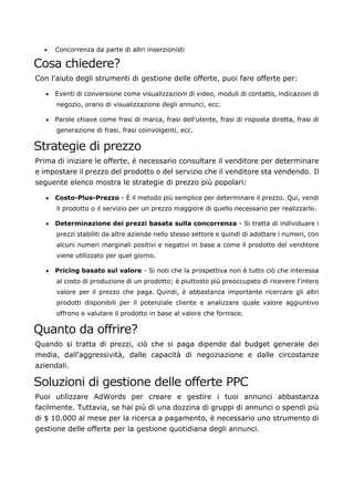 • Concorrenza da parte di altri inserzionisti
Cosa chiedere?
Con l'aiuto degli strumenti di gestione delle offerte, puoi fare offerte per:
• Eventi di conversione come visualizzazioni di video, moduli di contatto, indicazioni di
negozio, orario di visualizzazione degli annunci, ecc.
• Parole chiave come frasi di marca, frasi dell'utente, frasi di risposta diretta, frasi di
generazione di frasi, frasi coinvolgenti, ecc.
Strategie di prezzo
Prima di iniziare le offerte, è necessario consultare il venditore per determinare
e impostare il prezzo del prodotto o del servizio che il venditore sta vendendo. Il
seguente elenco mostra le strategie di prezzo più popolari:
• Costo-Plus-Prezzo - È il metodo più semplice per determinare il prezzo. Qui, vendi
il prodotto o il servizio per un prezzo maggiore di quello necessario per realizzarlo.
• Determinazione dei prezzi basata sulla concorrenza - Si tratta di individuare i
prezzi stabiliti da altre aziende nello stesso settore e quindi di adottare i numeri, con
alcuni numeri marginali positivi e negativi in base a come il prodotto del venditore
viene utilizzato per quel giorno.
• Pricing basato sul valore - Si noti che la prospettiva non è tutto ciò che interessa
al costo di produzione di un prodotto; è piuttosto più preoccupato di ricevere l'intero
valore per il prezzo che paga. Quindi, è abbastanza importante ricercare gli altri
prodotti disponibili per il potenziale cliente e analizzare quale valore aggiuntivo
offrono e valutare il prodotto in base al valore che fornisce.
Quanto da offrire?
Quando si tratta di prezzi, ciò che si paga dipende dal budget generale dei
media, dall'aggressività, dalle capacità di negoziazione e dalle circostanze
aziendali.
Soluzioni di gestione delle offerte PPC
Puoi utilizzare AdWords per creare e gestire i tuoi annunci abbastanza
facilmente. Tuttavia, se hai più di una dozzina di gruppi di annunci o spendi più
di $ 10.000 al mese per la ricerca a pagamento, è necessario uno strumento di
gestione delle offerte per la gestione quotidiana degli annunci.
 