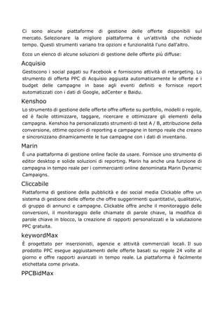 Ci sono alcune piattaforme di gestione delle offerte disponibili sul
mercato. Selezionare la migliore piattaforma è un'attività che richiede
tempo. Questi strumenti variano tra opzioni e funzionalità l'uno dall'altro.
Ecco un elenco di alcune soluzioni di gestione delle offerte più diffuse:
Acquisio
Gestiscono i social pagati su Facebook e forniscono attività di retargeting. Lo
strumento di offerta PPC di Acquisio aggiusta automaticamente le offerte e i
budget delle campagne in base agli eventi definiti e fornisce report
automatizzati con i dati di Google, adCenter e Baidu.
Kenshoo
Lo strumento di gestione delle offerte offre offerte su portfolio, modelli o regole,
ed è facile ottimizzare, taggare, ricercare e ottimizzare gli elementi della
campagna. Kenshoo ha personalizzato strumenti di test A / B, attribuzione della
conversione, ottime opzioni di reporting e campagne in tempo reale che creano
e sincronizzano dinamicamente le tue campagne con i dati di inventario.
Marin
È una piattaforma di gestione online facile da usare. Fornisce uno strumento di
editor desktop e solide soluzioni di reporting. Marin ha anche una funzione di
campagna in tempo reale per i commercianti online denominata Marin Dynamic
Campaigns.
Cliccabile
Piattaforma di gestione della pubblicità e dei social media Clickable offre un
sistema di gestione delle offerte che offre suggerimenti quantitativi, qualitativi,
di gruppo di annunci e campagne. Clickable offre anche il monitoraggio delle
conversioni, il monitoraggio delle chiamate di parole chiave, la modifica di
parole chiave in blocco, la creazione di rapporti personalizzati e la valutazione
PPC gratuita.
keywordMax
È progettato per inserzionisti, agenzie e attività commerciali locali. Il suo
prodotto PPC esegue aggiustamenti delle offerte basati su regole 24 volte al
giorno e offre rapporti avanzati in tempo reale. La piattaforma è facilmente
etichettata come privata.
PPCBidMax
 