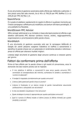 È uno strumento di gestione automatica delle offerte per AdWords e adCenter. I
loro prezzi sono flat rate mensili, tra $ 48 e $ 799,20 per PPC BidMax 5.1 e $
239,20 per PPC Ad Max 1.0.
SearchForce
È in grado di adattare rapidamente le regole di offerta in qualsiasi momento per
l'intera campagna o effettuare più modifiche una tantum all'intero portafoglio. È
una piattaforma flessibile.
WordStream PPC Advisor
Offre consigli settimanali e su richiesta in base alle best practice di offerta e agli
obiettivi dell'utente. PPC Advisor combina ricerca, analisi, raggruppamento,
organizzazione e prioritizzazione delle parole chiave.
WordWatch
È uno strumento di gestione avanzato solo per le campagne AdWords di
Google. Gli utenti possono scegliere l'obiettivo di traffico o conversione e
identifica le parole chiave con un potenziale di rendimento elevato e ottimizza i
prezzi di offerta per ottenere risultati migliori.
L'elenco degli strumenti di gestione degli annunci continua a crescere giorno
per giorno.
Fattori da confermare prima dell'offerta
Prima di fare offerte per le parole chiave o gli eventi di conversione, ecco le
domande che devi essere pronto con le risposte:
• Il mio obiettivo è definito e conosciuto? A cosa serve questo annuncio PPC:
aumentare la consapevolezza del marchio, aumentare le vendite o aumentare il
numero di abbonati?
• Il budget è impostato correttamente per questo annuncio?
• L'elenco delle potenziali parole chiave è pronto?
• L'elenco è finalizzato in un elenco mirato di parole manualmente assumendo
professionisti o utilizzando uno strumento?
• A che ora desidero visualizzare il mio annuncio?
• Quale strategia di prezzo è appropriata per questo particolare annuncio?
• Qual è il prezzo di offerta iniziale e l'ultimo prezzo di offerta richiesto per questo
prodotto o servizio?
 
