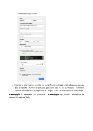 • Inserisci le informazioni corrette nei campi Nome, indirizzo email attuale, password,
data di nascita e numero di cellulare, posizione, ecc. Fai clic su "Accetto i termini di
servizio e l'informativa sulla privacy di Google". Crea un nuovo account con Google.
Passaggio 7: fare clic sul pulsante " Passaggio successivo". Visualizza la
seguente pagina Web:
 