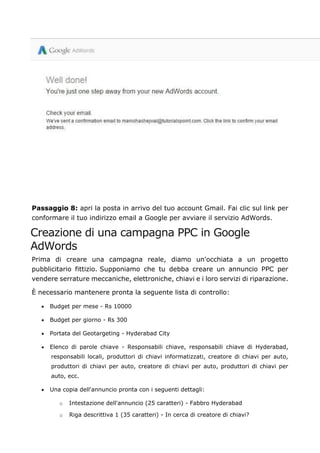 Passaggio 8: apri la posta in arrivo del tuo account Gmail. Fai clic sul link per
conformare il tuo indirizzo email a Google per avviare il servizio AdWords.
Creazione di una campagna PPC in Google
AdWords
Prima di creare una campagna reale, diamo un'occhiata a un progetto
pubblicitario fittizio. Supponiamo che tu debba creare un annuncio PPC per
vendere serrature meccaniche, elettroniche, chiavi e i loro servizi di riparazione.
È necessario mantenere pronta la seguente lista di controllo:
• Budget per mese - Rs 10000
• Budget per giorno - Rs 300
• Portata del Geotargeting - Hyderabad City
• Elenco di parole chiave - Responsabili chiave, responsabili chiave di Hyderabad,
responsabili locali, produttori di chiavi informatizzati, creatore di chiavi per auto,
produttori di chiavi per auto, creatore di chiavi per auto, produttori di chiavi per
auto, ecc.
• Una copia dell'annuncio pronta con i seguenti dettagli:
o Intestazione dell'annuncio (25 caratteri) - Fabbro Hyderabad
o Riga descrittiva 1 (35 caratteri) - In cerca di creatore di chiavi?
 