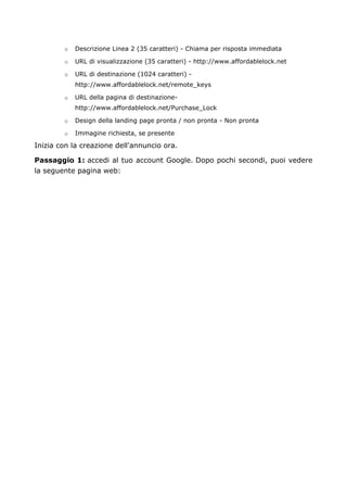 o Descrizione Linea 2 (35 caratteri) - Chiama per risposta immediata
o URL di visualizzazione (35 caratteri) - http://www.affordablelock.net
o URL di destinazione (1024 caratteri) -
http://www.affordablelock.net/remote_keys
o URL della pagina di destinazione-
http://www.affordablelock.net/Purchase_Lock
o Design della landing page pronta / non pronta - Non pronta
o Immagine richiesta, se presente
Inizia con la creazione dell'annuncio ora.
Passaggio 1: accedi al tuo account Google. Dopo pochi secondi, puoi vedere
la seguente pagina web:
 