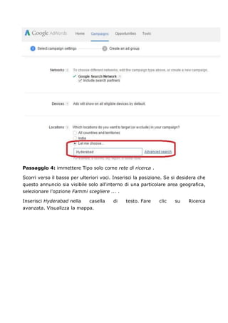 Passaggio 4: immettere Tipo solo come rete di ricerca .
Scorri verso il basso per ulteriori voci. Inserisci la posizione. Se si desidera che
questo annuncio sia visibile solo all'interno di una particolare area geografica,
selezionare l'opzione Fammi scegliere ... .
Inserisci Hyderabad nella casella di testo. Fare clic su Ricerca
avanzata. Visualizza la mappa.
 