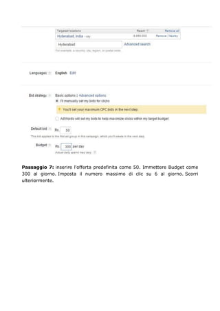 Passaggio 7: inserire l'offerta predefinita come 50. Immettere Budget come
300 al giorno. Imposta il numero massimo di clic su 6 al giorno. Scorri
ulteriormente.
 