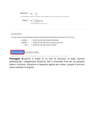Passaggio 8: poiché si tratta di un tipo di annuncio di base, lasciare
deselezionati i collegamenti Posizione, Sito e Chiamata. Fare clic sul pulsante
Salva e continua. Visualizza la seguente pagina per creare i gruppi di annunci
come mostrato di seguito:
 