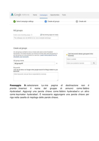 Passaggio 9: selezionare La mia pagina di destinazione non è
pronta . Inserisci il nome del gruppo di annunci come fabbro
Hyderabad . Aggiungi una parola chiave come fabbro hyderabad e un altro
come keymaker hyderabad . È necessario aggiungere una parola chiave per
riga nella casella di riepilogo delle parole chiave.
 