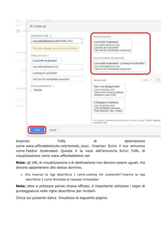 Inserisci l'URL di destinazione
come www.affordablelocks.net/remote_keys . Inserisci Scrivi il tuo annuncio
come Fabbro Hyderabad . Questa è la voce dell'annuncio. Scrivi l'URL di
visualizzazione come www.affordablelock.net
Nota: gli URL di visualizzazione e di destinazione non devono essere uguali, ma
devono appartenere allo stesso dominio.
• Ora inserisci la riga descrittiva 1 come Looking For Locksmith? Inserire la riga
descrittiva 2 come Richiesta di risposta immediata!
Nota: oltre a utilizzare parole chiave efficaci, è importante utilizzare i segni di
punteggiatura nelle righe descrittive per invitarli.
Clicca sul pulsante Salva. Visualizza la seguente pagina:
 