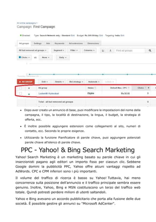 • Dopo aver creato un annuncio di base, puoi modificare le impostazioni del nome della
campagna, il tipo, la località di destinazione, la lingua, il budget, la strategia di
offerta, ecc.
• È inoltre possibile aggiungere estensioni come collegamenti al sito, numeri di
contatto, ecc. Secondo le proprie esigenze.
• Utilizzando la funzione Pianificatore di parole chiave, puoi aggiungere potenziali
parole chiave all'elenco di parole chiave.
PPC - Yahoo! & Bing Search Marketing
Yahoo! Search Marketing è un marketing basato su parole chiave in cui gli
inserzionisti pagano agli editori un importo fisso per ciascun clic. Sebbene
Google domini la pubblicità PPC, Yahoo offre alcuni vantaggi rispetto ad
AdWords. CPC e CPM inferiori sono i più importanti.
Il volume del traffico di ricerca è basso su Yahoo! Tuttavia, hai meno
concorrenza sulla posizione dell'annuncio e il traffico principale sembra essere
genuino. Inoltre, Yahoo, Bing e MSN costituiscono un terzo del traffico web
totale. Quindi potresti perdere milioni di utenti saltandoli.
Yahoo e Bing avevano un accordo pubblicitario che porta alla fusione delle due
società. È possibile gestire gli annunci su "Microsoft AdCenter".
 