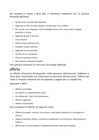 Per accedere a Yahoo e Bing Ads, è necessario registrarsi con un account
Microsoft AdCenter.
• Accedi al tuo account MS AdCenter
• Aggiungi un URL al quale desideri reindirizzare il tuo traffico
• Per creare una campagna, fornire dettagli come nome, fuso orario, budget,
posizione e lingua
• Aggiungi gruppi di annunci
• Crea annunci
• Parole chiave dell'annuncio
• Imposta i prezzi (offerta)
• Aggiungi la tua posizione
• Verifica la tua campagna
• Clicca sul pulsante 'Invia'
• Bill l'importo utilizzando PayPal
Puoi persino importare un annuncio da Google AdWords.
offerta
Le offerte influiscono direttamente sulla posizione dell'annuncio. Sebbene ci
siano altre funzionalità che influenzano la posizione dell'annuncio, l'offerta per
l'asta è l'importo massimo che sei disposto a pagare per un singolo clic.
AdCenter ti offre:
• Offerta controllata
• Fai offerte su singole parole chiave
• Fai offerte per i tipi di corrispondenza
• Offerte suggerite
• Offerte incrementali
Puoi impostare le offerte nei seguenti modi:
• Offerta principale: mostra i tuoi annunci nella parte superiore di una pagina di
ricerca.
• Migliore posizione offerta: consente di pubblicare il tuo annuncio nella posizione
migliore.
• Offerta per la prima pagina: visualizza l'annuncio sulla prima pagina.
 