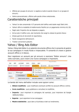 • Offerta per gruppo di annunci: si applica a tutte le parole chiave in un gruppo di
annunci.
• Valore personalizzato: offerte sulle parole chiave selezionate.
Caratteristiche principali
• Yahoo! la rete comprende il 27 percento del traffico web totale negli Stati Uniti.
• Yahoo! offre la modalità di trasferimento PayPal con un pagamento minimo di $ 50.
• Paghi solo l'importo che sei disposto a pagare.
• Arriva solo il traffico vero, dal momento che scegli tu stesso le parole chiave.
• Ampia gamma di strumenti di reportistica.
• Facile navigazione dell'account.
• Tracker conversioni gratuito.
Yahoo / Bing Ads Editor
Yahoo / Bing Ads Editor è un potente strumento offline che ti consente di gestire
la tua campagna in modo fluido e impeccabile. Ti consente di creare e gestire
account offline e in blocco.
Devi registrare un account per gli annunci e scaricare "Editor annunci". Una
volta scaricato, puoi creare una nuova campagna o importarla.
La banda del menu dell'editor include varie opzioni come:
• Ottieni modifiche : puoi modificare eventuali conflitti tra account offline e online.
• Invia modifiche : puoi pubblicare e annullare le modifiche.
• Importa : puoi importare le campagne. Ad esempio, puoi importare da Google
AdWords Editor.
• Esporta : puoi esportare le tue campagne.
• Mostra statistiche : puoi dare un'occhiata ai dati sul rendimento.
 