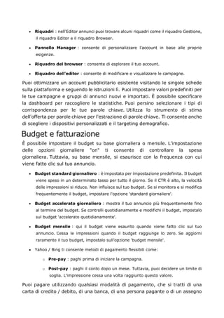 • Riquadri : nell'Editor annunci puoi trovare alcuni riquadri come il riquadro Gestione,
il riquadro Editor e il riquadro Browser.
• Pannello Manager : consente di personalizzare l'account in base alle proprie
esigenze.
• Riquadro del browser : consente di esplorare il tuo account.
• Riquadro dell'editor : consente di modificare e visualizzare le campagne.
Puoi ottimizzare un account pubblicitario esistente visitando le singole schede
sulla piattaforma e seguendo le istruzioni lì. Puoi impostare valori predefiniti per
le tue campagne e gruppi di annunci nuovi e importati. È possibile specificare
la dashboard per raccogliere le statistiche. Puoi persino selezionare i tipi di
corrispondenza per le tue parole chiave. Utilizza lo strumento di stima
dell'offerta per parole chiave per l'estrazione di parole chiave. Ti consente anche
di scegliere i dispositivi personalizzati e il targeting demografico.
Budget e fatturazione
È possibile impostare il budget su base giornaliera o mensile. L'impostazione
delle opzioni giornaliere "on" ti consente di controllare la spesa
giornaliera. Tuttavia, su base mensile, si esaurisce con la frequenza con cui
viene fatto clic sul tuo annuncio.
• Budget standard giornaliero : è impostato per impostazione predefinita. Il budget
viene speso in un determinato tasso per tutto il giorno. Se il CTR è alto, la velocità
delle impressioni si riduce. Non influisce sul tuo budget. Se si monitora e si modifica
frequentemente il budget, impostare l'opzione 'standard giornaliero'.
• Budget accelerato giornaliero : mostra il tuo annuncio più frequentemente fino
al termine del budget. Se controlli quotidianamente e modifichi il budget, impostalo
sul budget 'accelerato quotidianamente'.
• Budget mensile : qui il budget viene esaurito quando viene fatto clic sul tuo
annuncio. Cessa le impressioni quando il budget raggiunge lo zero. Se aggiorni
raramente il tuo budget, impostalo sull'opzione 'budget mensile'.
• Yahoo / Bing ti consente metodi di pagamento flessibili come:
o Pre-pay : paghi prima di iniziare la campagna.
o Post-pay : paghi il conto dopo un mese. Tuttavia, puoi decidere un limite di
soglia. L'impressione cessa una volta raggiunto questo valore.
Puoi pagare utilizzando qualsiasi modalità di pagamento, che si tratti di una
carta di credito / debito, di una banca, di una persona pagante o di un assegno
 