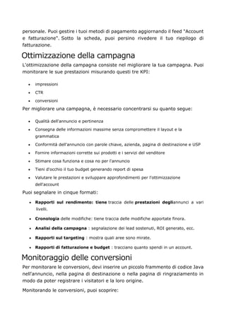 personale. Puoi gestire i tuoi metodi di pagamento aggiornando il feed "Account
e fatturazione". Sotto la scheda, puoi persino rivedere il tuo riepilogo di
fatturazione.
Ottimizzazione della campagna
L'ottimizzazione della campagna consiste nel migliorare la tua campagna. Puoi
monitorare le sue prestazioni misurando questi tre KPI:
• impressioni
• CTR
• conversioni
Per migliorare una campagna, è necessario concentrarsi su quanto segue:
• Qualità dell'annuncio e pertinenza
• Consegna delle informazioni massime senza compromettere il layout e la
grammatica
• Conformità dell'annuncio con parole chiave, azienda, pagina di destinazione e USP
• Fornire informazioni corrette sui prodotti e i servizi del venditore
• Stimare cosa funziona e cosa no per l'annuncio
• Tieni d'occhio il tuo budget generando report di spesa
• Valutare le prestazioni e sviluppare approfondimenti per l'ottimizzazione
dell'account
Puoi segnalare in cinque formati:
• Rapporti sul rendimento: tiene traccia delle prestazioni degliannunci a vari
livelli.
• Cronologia delle modifiche: tiene traccia delle modifiche apportate finora.
• Analisi della campagna : segnalazione dei lead sostenuti, ROI generato, ecc.
• Rapporti sul targeting : mostra quali aree sono mirate.
• Rapporti di fatturazione e budget : tracciano quanto spendi in un account.
Monitoraggio delle conversioni
Per monitorare le conversioni, devi inserire un piccolo frammento di codice Java
nell'annuncio, nella pagina di destinazione o nella pagina di ringraziamento in
modo da poter registrare i visitatori e la loro origine.
Monitorando le conversioni, puoi scoprire:
 