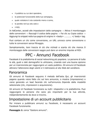 • il pubblico su cui devi spendere,
• le potenziali funzionalità della tua campagna,
• quale visitatore ti sta costando meno e come,
• le perdite nel tuo sito web e
• il ROI.
In AdCenter, accedi alle impostazioni della campagna → Attiva il monitoraggio
delle conversioni → Raccogli il codice della pagina → Fai clic su Copia codice →
Aggiungi lo snippet nella tua pagina di origine in <body> .......... </ body> tag.
Puoi contare un clic come conversione, un URL univoco come conversione o
tutte le conversioni senza filtraggio.
Semplicemente, tieni traccia di ciò che richiedi e scarta ciò che manca. Il
monitoraggio delle conversioni saggio può dare un enorme impulso al ROI.
PPC - Annunci Facebook
Facebook è la piattaforma di social networking più popolare. Le persone di tutte
le età, gusti e dati demografici lo utilizzano, creando così una buona opzione
per un inserzionista per raggiungere un vasto pubblico. Gli annunci di Facebook
attirano l'attenzione degli utenti e li indirizzano al sito Web del venditore.
Panoramica
Gli annunci di Facebook seguono il metodo dell'asta. Qui, gli inserzionisti
pagano quando viene fatto clic sul loro annuncio, o mostra (impressione) o
viene generato un lead facendo clic sull'annuncio. Dipende dalla modalità
selezionata (clic, impressioni o acquisizione).
Gli annunci di Facebook funzionano su tutti i dispositivi e le piattaforme. Puoi
raggiungere le persone che sono più importanti per la tua attività,
indipendentemente da dove si trovino.
Impostazione di un account pubblicitario
Per iniziare a pubblicare annunci su Facebook, è necessario un account
Facebook funzionante.
Passaggio 1: cerca "Gestore annunci".
 