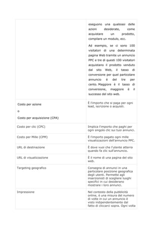 eseguono una qualsiasi delle
azioni desiderate, come
acquistare un prodotto,
compilare un modulo, ecc.
Ad esempio, se ci sono 100
visitatori di una determinata
pagina Web tramite un annuncio
PPC e tre di questi 100 visitatori
acquistano il prodotto venduto
dal sito Web, il tasso di
conversione per quel particolare
annuncio è del tre per
cento. Maggiore è il tasso di
conversione, maggiore è il
successo del sito web.
Costo per azione
o
Costo per acquisizione (CPA)
È l'importo che si paga per ogni
lead, iscrizione o acquisti.
Costo per clic (CPC) Implica l'importo che paghi per
ogni singolo clic sui tuoi annunci.
Costo per Mille (CPM) È l'importo pagato ogni mille
visualizzazioni dell'annuncio PPC.
URL di destinazione È dove vuoi che l'utente atterra
quando fa clic sull'annuncio.
URL di visualizzazione È il nome di una pagina del sito
web.
Targeting geografico Consegna di annunci in una
particolare posizione geografica
degli utenti. Permette agli
inserzionisti di scegliere luoghi
specifici in cui desiderano
mostrare i loro annunci.
Impressione Nel contesto della pubblicità
online, è una misura del numero
di volte in cui un annuncio è
visto indipendentemente dal
fatto di cliccarci sopra. Ogni volta
 