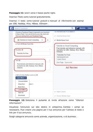 Passaggio 11: scorri verso il basso poche righe.
Inserisci Titolo come tutorial gratuitamente.
Inserisci il testo come tutorial gratuiti e manuali di riferimento con esempi
per JDB, Haddop, Hive, HBase, XStream .
Passaggio 12: Seleziona il pulsante di invito all'azione come "Ulteriori
informazioni".
Visualizza l'annuncio sul lato destro in anteprima. Cambia i campi se
necessario. Puoi creare una pagina per il tuo annuncio per l'utilizzo di testo e
link per il tuo annuncio.
Scegli categoria annuncio come azienda, organizzazione, o di business .
 