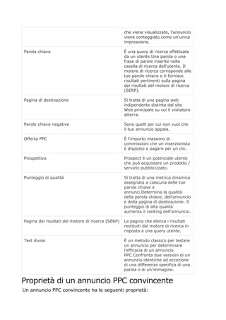 che viene visualizzato, l'annuncio
viene conteggiato come un'unica
impressione.
Parola chiave È una query di ricerca effettuata
da un utente.Una parola o una
frase di parole inserite nella
casella di ricerca dall'utente. Il
motore di ricerca corrisponde alle
tue parole chiave e ti fornisce
risultati pertinenti sulla pagina
dei risultati del motore di ricerca
(SERP).
Pagina di destinazione Si tratta di una pagina web
indipendente distinta dal sito
Web principale su cui il visitatore
atterra.
Parole chiave negative Sono quelli per cui non vuoi che
il tuo annuncio appaia.
Offerta PPC È l'importo massimo di
commissioni che un inserzionista
è disposto a pagare per un clic.
Prospettiva Prospect è un potenziale utente
che può acquistare un prodotto /
servizio pubblicizzato.
Punteggio di qualità Si tratta di una metrica dinamica
assegnata a ciascuna delle tue
parole chiave e
annunci.Determina la qualità
della parola chiave, dell'annuncio
e della pagina di destinazione. Il
punteggio di alta qualità
aumenta il ranking dell'annuncio.
Pagina dei risultati del motore di ricerca (SERP) La pagina che elenca i risultati
restituiti dal motore di ricerca in
risposta a una query utente.
Test diviso È un metodo classico per testare
un annuncio per determinare
l'efficacia di un annuncio
PPC.Confronta due versioni di un
annuncio identiche ad eccezione
di una differenza specifica di una
parola o di un'immagine.
Proprietà di un annuncio PPC convincente
Un annuncio PPC convincente ha le seguenti proprietà:
 