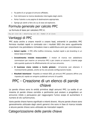• Fa parte di un gruppo di annunci affiatato.
• Può indirizzare la ricerca desiderata interrogata dagli utenti.
• Porta l'utente a una pagina di destinazione appropriata.
• Spinge gli utenti a fare clic su di esso ed esplorare.
Formula generale per calcolo PPC
La formula di base per calcolare PPC è:
Pay per click ($) = Advertising cost ($) ÷ Number of ad clicks
Vantaggi di PPC
PPC aiuta anche a creare marchi e creare lead, entrambi in parallelo. PPC
fornisce risultati rapidi in contrasto con i risultati SEO che sono ugualmente
importanti ma potrebbero richiedere mesi o addirittura anni per concretizzarsi.
• Azioni rapide : il PPC offre traffico immenso, risultati rapidi e più branding in un
breve lasso di tempo.
• Investimento iniziale trascurabile - I motori di ricerca non addebitano
commissioni per inserire un annuncio PPC o per creare un account. L'utente paga
solo quando qualcuno fa effettivamente clic sul suo annuncio.
• Il business viene notato a livello globale - Un'azienda può ottenere il
riconoscimento globale, anche se ha una piccola configurazione locale.
• Risultati istantanei - Rispetto ai metodi SEO, gli annunci PPC possono offrire una
risposta più rapida se vengono pubblicati annunci di qualità.
PPC - Creazione di un elenco di parole
chiave
Le parole chiave sono le entità primitive degli annunci PPC. La scelta di un
insieme di parole chiave corretto e pertinente può aiutare a progettare un
annuncio nitido e persuasivo per raggiungere l'unico scopo di aumentare il
numero di clic sull'annuncio.
Varie parole chiave hanno significati e intenti diversi. Alcune parole chiave sono
generalmente utilizzate dagli utenti generici che sono in fase di ricerca iniziale
e alcune parole chiave sono utilizzate da ricercatori esperti.
Categorizzazione delle parole chiave
 