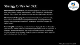 Strategy for Pay Per Click
Advertisements in video formats : The most engaging sort of advertising which is
being used currently is video advertisements. Video commercials have a strong
branding effect and can help people remember your brand whenever necessary.
Advertisements for Shopping : If own an e-commerce business, aside from SEO,
you'll want to concentrate on shopping advertisements. Shopping advertising
provides an e-commerce brand visibility, allowing the business to compete with
market leaders.
Remarketing Ads : Remarketing advertisements are display ads that are directed at
users who have already visited your website through another means of acquisition. A
systematic remarketing campaign that attracts consumers through the marketing
funnel to generate conversions and allows for recurring purchases, which is vital for
any firm that wants to flourish online.
https://www.apponix.com/
 