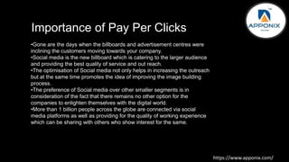 Importance of Pay Per Clicks
https://www.apponix.com/
•Gone are the days when the billboards and advertisement centres were
inclining the customers moving towards your company.
•Social media is the new billboard which is catering to the larger audience
and providing the best quality of service and out reach.
•The optimisation of Social media not only helps in increasing the outreach
but at the same time promotes the idea of improving the image building
process.
•The preference of Social media over other smaller segments is in
consideration of the fact that there remains no other option for the
companies to enlighten themselves with the digital world.
•More than 1 billion people across the globe are connected via social
media platforms as well as providing for the quality of working experience
which can be sharing with others who show interest for the same.
 