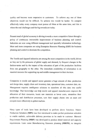 quality and become more responsIve to customers. To achieve anyone of these
objectives would not be difficult. To achieve two would be harder. To compete
effectively today every company must pursue all three at the same time, and this is
where the real challenges and the big rewards are today.
Present trend of global economy is driving towards a more competitive future through a
policy of continuous irreversible improvement of business planning and control.
Industries are now using different management tool specially information technology.
More and more companies are using Enterprise Resource Planning (ERP) for business
planning and control to dominate the competition.
The Textile and Apparel industries are among the most competitive in the world, driven
as they are by the pressures of global supply and demand, by frequent changes in the
fashion-tastes and by the impact of the relocation of part of the production facilities
from one geography to the other. The immediate availability of information IS an
essential resource for supporting top and middle management in their decision.
Companies in textile and apparel sector generate a huge amount of data- production
and design data, supply chain and inventory data, operational data, customer data, etc.
Management requires intelligence solutions to transform all this data into useful
knowledge. That knowledge can help textile and apparel manufacturers improve the
aliocation of their resources, locate raw materials at lower costs, streamline their
production and distribution processes, tum their supply chains into an asset and
compete more effectively in global markets.
Many types of tools have been developed to perfom1 above functions. Master
Production Schedule (MPS) was first introduced to make perfect production schedule
to enable realistic, achievable delivery promises to be made to customer. Material
Requirement Planning (MRP) was developed to produce detail material and capacity
requirements. Later came Manufacturing Resource planning (MRPII), to integrate
5
 