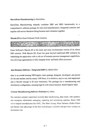 HarrisData Manufacturing by HarrisData
HarrisData Manufacturing uniquely combines ERP and MES functionality in a
comprehensive software package for mid-sized manufacturers. Integrated customer and
supplier self-service functions bring business and e-business together.
Macola ES by Exact Software North America
Exact Software's Macola ES is the latest and most revolutionary version of its robust
ERP solution. With Macola ES, Exact has gone beyond traditional ERP solutions by
embedding the application with a rich set of business process management capabilities,
thus allowing organizations to fully integrate front- and back-office processes.
abas Business Software - Integrated ERP by ABAS-USA
abas is an award-winning ERP/supply chain package designed, developed, and priced
for the mid market used by nearly 1500 firms. It is intuitive, easy to use, and implement
and is flexible enough to fit most businesses. The package has a manufacturing and
distribution configuration, ensuring high fit with robust function. Rated highest value
Custom Manufacturing Software Solutions by Tallan
Our extensive project experience includes data warehousing, data marts, web systems,
and enterprise information managing, reporting and monitoring systems. Since 1985
we've helped manufacturers like EMC, The Shaw Group, Mead Johnson, Perkin Elmer
and Schick take advantage of the best technologies available and put more money on
the bottom-line.
A-7
 