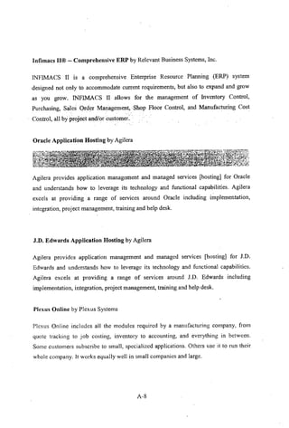 Infimacs II@ - Comprehensive ERP by Relevant Business Systems, Inc.
INFlMACS II is a comprehensive Enterprise Resource Planning (ERP) system
designed not only to accommodate current requirements, but also to expand and grow
as you grow. INFIMACS II allows for the management of Inventory Control,
Purchasing, Sales Order Management, Shop Floor Control, and Manufacturing Cost
.' : ' '
Control, all by project andlorcustomer:'.
Oracle Application Hosting by Agilera
Agilera provides application management and managed services [hosting] for Oracle
and understands how to leverage its technology and functional capabilities. Agilera
excels at providing a range of services around Oracle including implementation,
integration, project management, training and help desk.
J.D. Edwards Application Hosting by Agilera
Agilera provides application management and managed services [hosting] for J.D.
Edwards and understands how to leverage its technology and functional capabilities.
Agilera excels at providing a range of services around J.D. Edwards including
implementation, integration, project management, training and help desk.
Plexus Online by Plexus Systems
Plexus Online includes all the modules required by a manufacturing company, from
quote tracking to job costing, inventory to accounting, and everything in between.
Some customers subscribe to small, specialized applications. Others use it to run their
whole company. It works equally well in small companies and large.
A-8
 