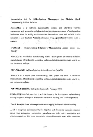 AccountMate 6.0 for SQL-Business Management for Meduim Sized
Companies by Softline Software
AccountMate is a real-time, customizable, scalable and affordable business
management and accounting solution designed to address the needs of medium-sized
businesses. With the ability to accommodate hundreds of users and no built in size
limitation of your database, AccountMate makes every aspect of your business easier to
manage.
WinMAGI - Manufacturing Solutions by Manufacturing Action Group, Inc.
(MAGI)
WinMAGI is a world class manufacturing MRPII - ERP system for small to mid-sized
manufacturers. It blends solid accounting and manufacturing practices in an easy to use
and implement package.
ERP - WinMAGI by Manufacturing Action Group, Inc. (MAGI)
WinMAGI is a world class manufacturing ERP. system for small to mid-sized
manufacturers. It blends solid accounting and manufacturing practices in an easy to use
and implement package.
PENTAGON 2000SQL Enterprise Systems by Pentagon 2000
PENTAGON 2000 Software, Inc. is a global leader in the development and marketing
of fully integrated aerospace, defense and electronics industry ERP software products.
Fourth Shift (ERP for Midrange Manufacturing) by Softbrands Manufacturing
A set of integrated applications that tie together and streamline' business processes
across your accounting, engineering, manufacturing, order entry, purchasing and
<:::1,inn;no-
nnpr~ti()nJ;:: Thi..: hPJn..: Vroll to '.Pilll(,P rn,pr~l1 lnvpntnr" 11":"1"1<::: U.fhilp imnrn"ino
A-9
 
