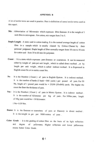 APPENDIX B
A lot of textile terms are used in practice. Here is definition of some textile terms used in
this report.
Mic. : Abbreviation of Micronaire which expresses fibre fineness .It is the weight of 1
inch fibre in microgram. For cotton, mic ranges from 3 to 5.
Staple Length: A term used in cotton trading. It is the normal average length of cotton
fibre in a sample which is usually classed by Cotton Classer by their
personal judgment. Staple length of fiber normally ranges from 18 mm to 50 mm
for cotton and from 30 to 60 mm for polyester.
Count : It is a term which expresses yam fineness or coarseness. It can be measured
either by weight of yam per unit length, which is called direct method , or by
length per unit weight, which is called indirect method . It is Expressed in
English count Ne or in metric count Nm.
Ne: It is the Number ( Count) of yam in English System. It is indirect method.
It is the number of hanks (l hank = 840 yards) per pound of yam. For 30
Ne, length of 1 pound yam would be = 25200 (30x840) yards. The higher the
count the finer the thickness of yam.
Nm: It is the Number ( Count) of yam in Metric System. It is indirect method.
It is the number of Kilometer per Kg of yam. For 30Nm yam, length
of IKg yam would be = 30 Kilometer.
I Ne= 0.59 Nm.
Denier: It is the fineness or coarseness of yam or filament In direct method.
It is the weight in gm per 9000 metres of yam .
Color Grade : It is the grading of cotton fibre on the basis of its light reflection
and degree of yellowness. Higher reflection and lower yellowness
means better Color Grade.
g- 1
 