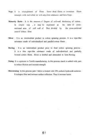 Neps: It IS entanglement of
entangle with each other or
fibres . Some dead fibres or immature
with any other substance and foml Neps .
fibers
Maturity Ratio: It is the measure of Degree of cell-wall thickening of cotton.
In simple way , it may be expressed as the ratio of cross-
sectional area of cell wall of fiber divided by the cross-sectional
area of cotton fiber.
Sliver : It is an intermediate product in cotton spinning process. It IS a rope-like
substance made of individualized and parallel cotton fibers .
Roving : It is an intermediate product pnor to final cotton splnnmg process.
It IS a thin rope-like substance made of individualized and partially
twisted cotton fibres. Sliver is drafted and attenuated to form Roving.
Sizing: It is a process in Textile manufacturing. In this process starch is added with yam
to reduce friction and increase strength.
Mercerizing: In this process yam / fabric is treated with 18% sodium hydroxide solution.
It reshapes fiber and increase surface reflection. Thus it increase luster.
B-2
 